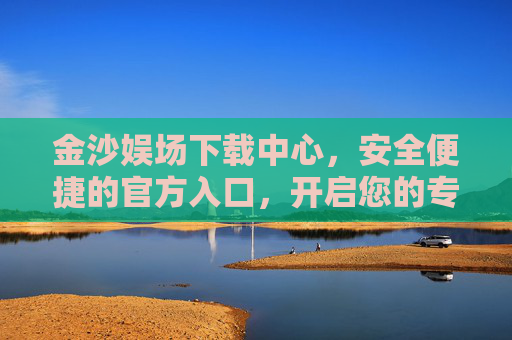 金沙娱场下载中心，安全便捷的官方入口，开启您的专属娱乐之旅，金沙娱场下载中心，安全便捷官方入口，开启专属娱乐之旅