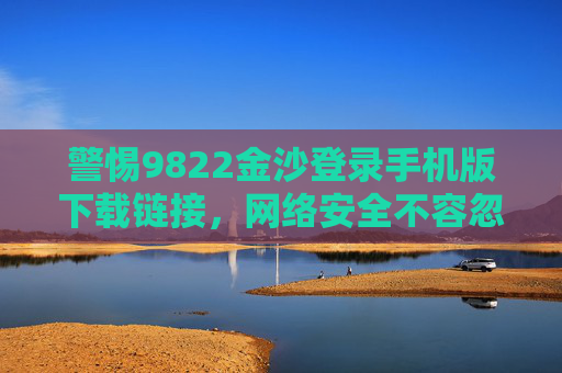 警惕9822金沙登录手机版下载链接，网络安全不容忽视