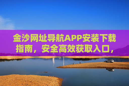 金沙网址导航APP安装下载指南，安全高效获取入口，畅享便捷上网体验，金沙网址导航APP安装下载指南，安全高效获取，畅享便捷上网
