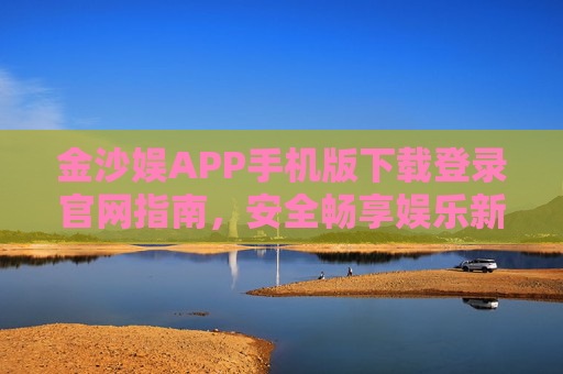 金沙娱APP手机版下载登录官网指南，安全畅享娱乐新体验，金沙娱APP手机版下载登录官网指南，安全畅享娱乐新体验