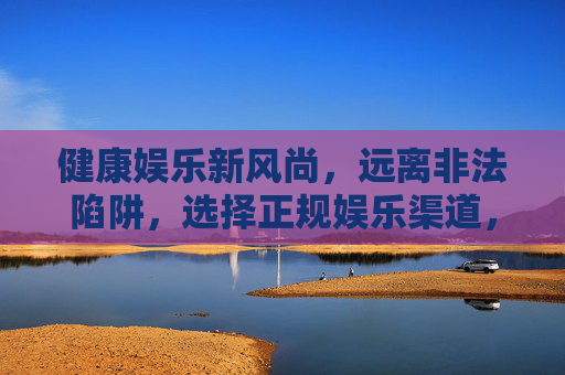 健康娱乐新风尚，远离非法陷阱，选择正规娱乐渠道，健康娱乐新风尚，正规渠道避陷阱