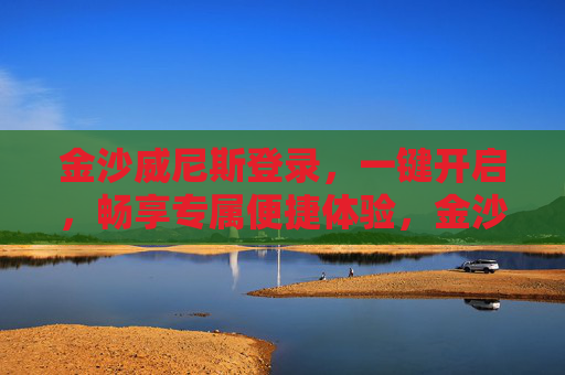 金沙威尼斯登录，一键开启，畅享专属便捷体验，金沙威尼斯登录，一键开启专属便捷体验