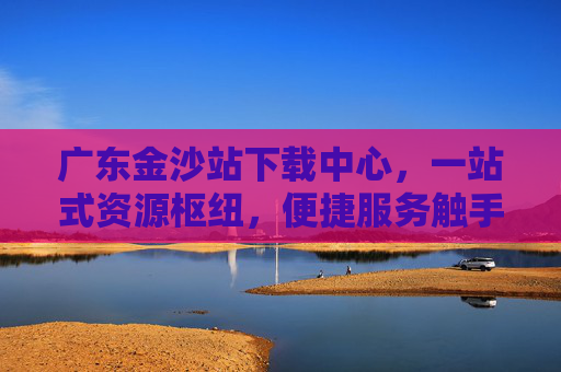 广东金沙站下载中心，一站式资源枢纽，便捷服务触手可及，广东金沙站下载中心，一站式便捷资源枢纽