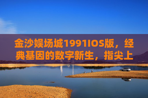 金沙娱场城1991IOS版，经典基因的数字新生，指尖上的怀旧与品质，金沙娱场城1991IOS版，经典基因数字新生，指尖怀旧品质