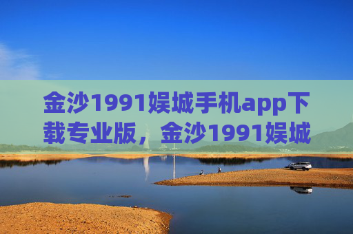 金沙1991娱城手机app下载专业版，金沙1991娱城手机app专业版下载