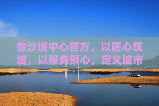 金沙城中心官方，以匠心筑城，以服务聚心，定义城市生活新标杆，金沙城中心，匠心筑城聚心，定义城市生活新标杆