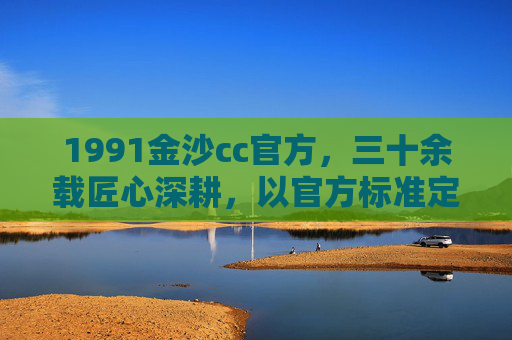 1991金沙cc官方，三十余载匠心深耕，以官方标准定义卓越，1991金沙cc官方，三十余载匠心深耕，以官方标准定义卓越