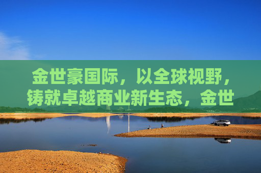 金世豪国际，以全球视野，铸就卓越商业新生态，金世豪国际，全球视野铸就卓越商业新生态