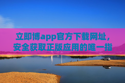 立即博app官方下载网址，安全获取正版应用的唯一指南，立即博app官方下载，安全获取正版唯一指南