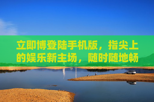 立即博登陆手机版，指尖上的娱乐新主场，随时随地畅玩无忧，立即博手机版，指尖上的娱乐主场，畅玩无忧