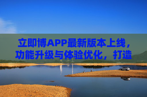 立即博APP最新版本上线，功能升级与体验优化，打造多元娱乐新生态，立即博APP最新版本上线，功能升级与体验优化，打造多元娱乐新生态
