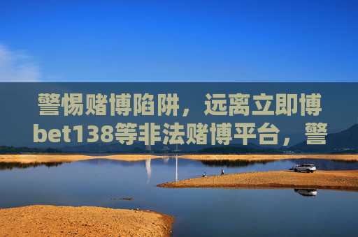 警惕赌博陷阱，远离立即博bet138等非法赌博平台，警惕赌博陷阱，远离立即博bet138等非法赌博平台