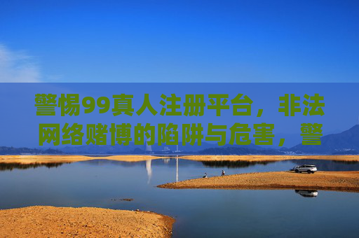 警惕99真人注册平台，非法网络赌博的陷阱与危害，警惕99真人注册平台，非法网络赌博的陷阱与危害