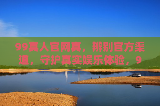 99真人官网真，辨别官方渠道，守护真实娱乐体验，99真人，辨别官方渠道，守护真实娱乐体验