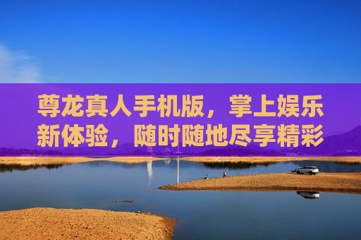 尊龙真人手机版，掌上娱乐新体验，随时随地尽享精彩，尊龙真人手机版，掌上娱乐新体验，随时随地尽享精彩