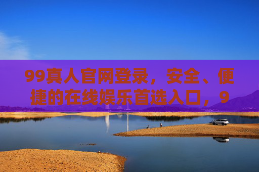 99真人官网登录，安全、便捷的在线娱乐首选入口，99真人官网登录，安全便捷的在线娱乐首选入口