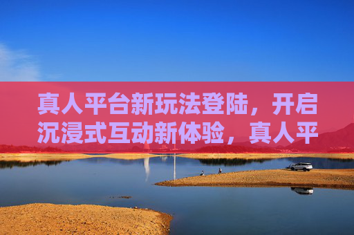 真人平台新玩法登陆，开启沉浸式互动新体验，真人平台新玩法登陆，开启沉浸式互动新体验