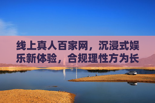 线上真人百家网，沉浸式娱乐新体验，合规理性方为长久之道，线上真人百家沉浸式体验，合规理性是长久之基