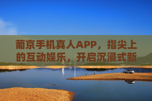 葡京手机真人APP，指尖上的互动娱乐，开启沉浸式新体验，葡京手机真人APP，指尖互动，沉浸新体验