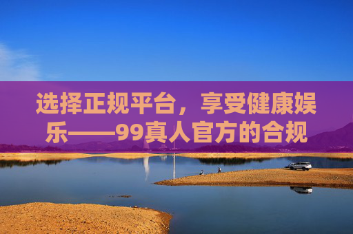 选择正规平台，享受健康娱乐——99真人官方的合规与安全之道，99真人官方，合规护航安全，正规畅享健康娱乐
