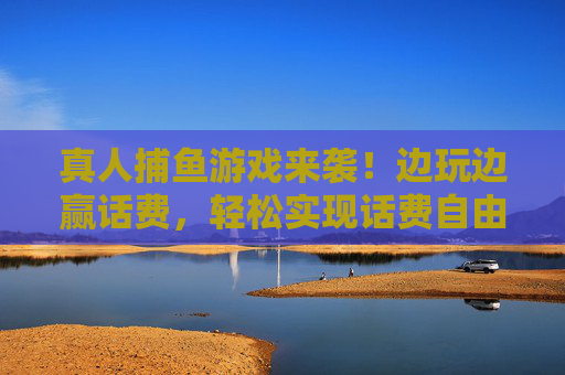真人捕鱼游戏来袭！边玩边赢话费，轻松实现话费自由，真人捕鱼游戏来袭！轻松赢话费，实现话费自由