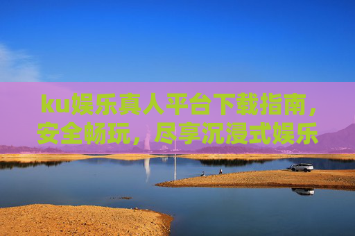 ku娱乐真人平台下载指南，安全畅玩，尽享沉浸式娱乐体验，ku娱乐真人平台下载指南，安全畅玩，沉浸式体验