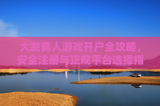 大发真人游戏开户全攻略，安全注册与正规平台选择指南，大发真人游戏开户全攻略，安全注册与正规平台选择指南