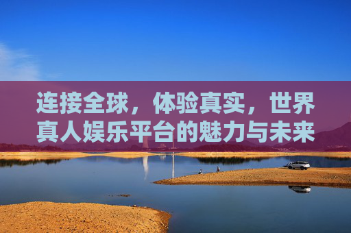 连接全球，体验真实，世界真人娱乐平台的魅力与未来，全球真人娱乐，真实体验的魅力与未来