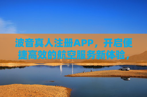 波音真人注册APP，开启便捷高效的航空服务新体验，波音真人注册APP，便捷高效的航空服务新体验