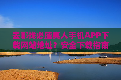 去哪找必威真人手机APP下载网站地址？安全下载指南与官方渠道解析，必威真人手机APP安全下载指南与官方渠道解析