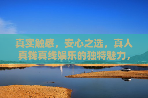 真实触感，安心之选，真人真钱真线娱乐的独特魅力，真人真钱真线，真实触感与安心之选的独特魅力