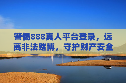 警惕888真人平台登录，远离非法赌博，守护财产安全，警惕888真人平台登录，远离非法赌博守护财产安全