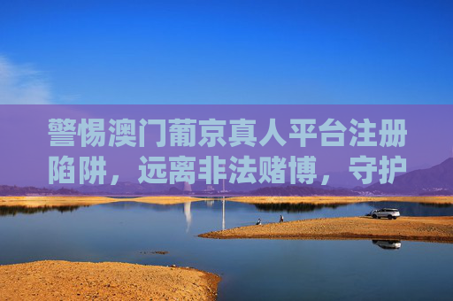 警惕澳门葡京真人平台注册陷阱，远离非法赌博，守护财产安全，警惕澳门葡京真人平台注册陷阱，远离非法赌博守护财产安全