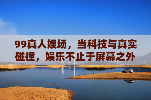 99真人娱场，当科技与真实碰撞，娱乐不止于屏幕之外，99真人娱场，科技真实碰撞，娱乐超越屏幕