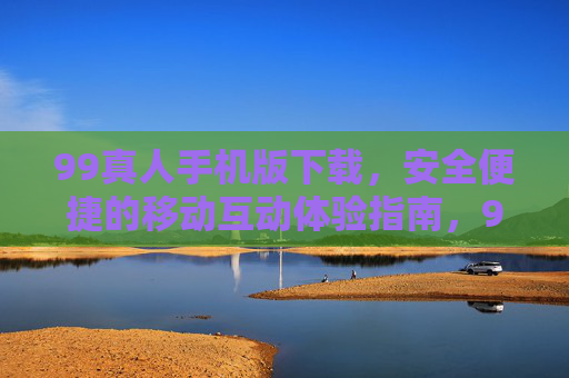 99真人手机版下载，安全便捷的移动互动体验指南，99真人手机版下载，安全便捷的移动互动体验指南