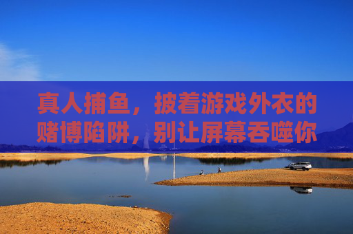 真人捕鱼，披着游戏外衣的赌博陷阱，别让屏幕吞噬你的生活，真人捕鱼，游戏外衣下的赌博陷阱，别让屏幕吞噬生活