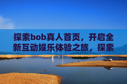 探索bob真人首页，开启全新互动娱乐体验之旅，探索bob真人首页，开启全新互动娱乐体验之旅