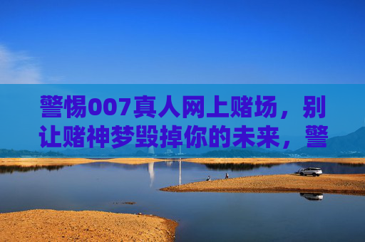 警惕007真人网上赌场，别让赌神梦毁掉你的未来，警惕007真人网上赌场，赌神梦毁掉未来
