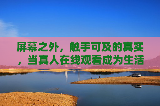 屏幕之外，触手可及的真实，当真人在线观看成为生活的新窗口，屏幕之外，真人在线，触手可及的生活新窗口