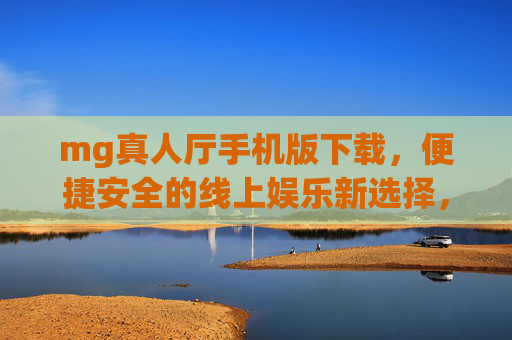 mg真人厅手机版下载，便捷安全的线上娱乐新选择，mg真人厅手机版下载，便捷安全的线上娱乐新选择