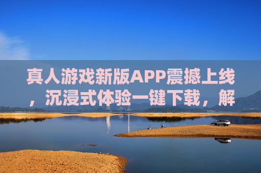 真人游戏新版APP震撼上线，沉浸式体验一键下载，解锁你的现实冒险！真人游戏新版APP震撼上线，沉浸式体验解锁现实冒险！