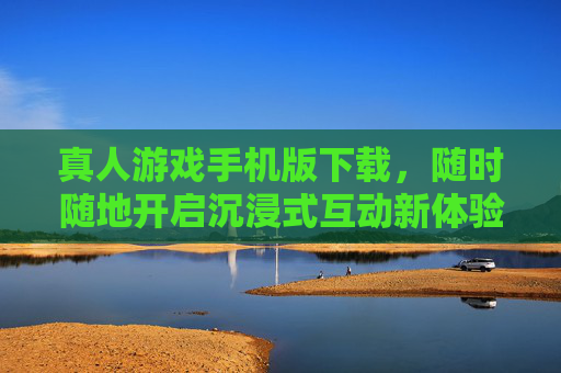 真人游戏手机版下载，随时随地开启沉浸式互动新体验，真人游戏手机版下载，随时随地沉浸互动新体验