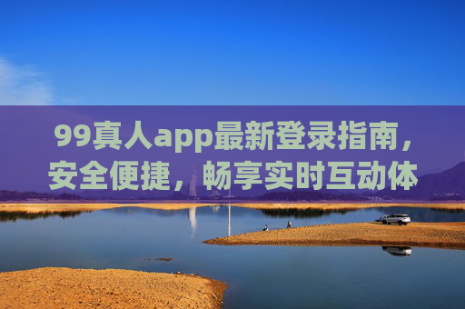 99真人app最新登录指南，安全便捷，畅享实时互动体验，99真人app最新登录指南，安全便捷，畅享实时互动
