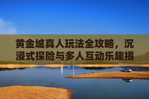 黄金城真人玩法全攻略，沉浸式探险与多人互动乐趣揭秘，黄金城真人玩法全攻略，沉浸式探险与多人互动乐趣揭秘