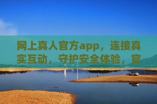 网上真人官方app，连接真实互动，守护安全体验，官方真人app，真实互动，安全守护