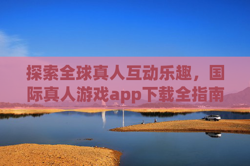探索全球真人互动乐趣，国际真人游戏app下载全指南，国际真人游戏app下载全指南，探索全球互动乐趣