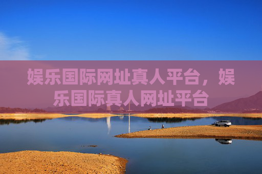 娱乐国际网址真人平台，娱乐国际真人网址平台