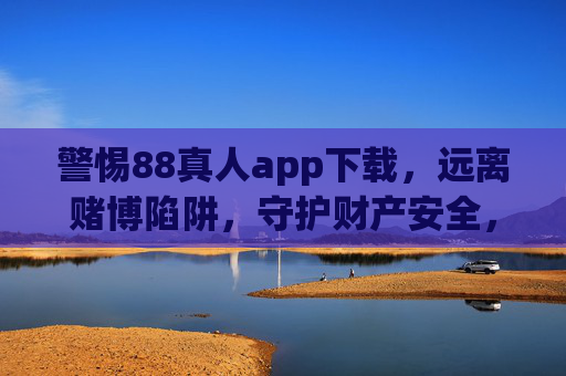 警惕88真人app下载，远离赌博陷阱，守护财产安全，警惕88真人app下载，远离赌博陷阱守护财产安全