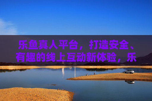 乐鱼真人平台，打造安全、有趣的线上互动新体验，乐鱼真人，安全有趣的线上互动新体验