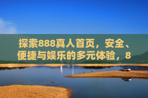 探索888真人首页，安全、便捷与娱乐的多元体验，888真人首页，安全便捷的多元娱乐体验